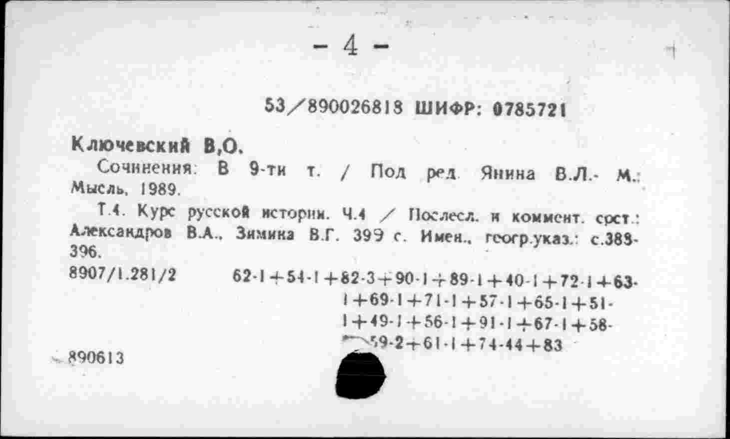 ﻿- 4 -
1
53/890026818 ШИФР: 0785721
Ключевский В,О.
Сочинения: В 9-ти т. / Под ред Янина В.Л.- М.: Мысль, 1989.
Т.4. Курс русской истории. 4.4 / Послесл. и коммент, срст : Александров В.А., Зимина 8.Г. 399 с. Имен., гсогр.укаэ.: с.383-396.
8907/1.281/2	62-1 +54-1 +82-3-Г 90-1+ 891 +40 1 +72 I+63-
I +69-1 +71-1 +57-1 +65-1 + 51-1+49-1+56-1+91-1+67-1 + 58-*>59-2+61-1+74-44+83
890613